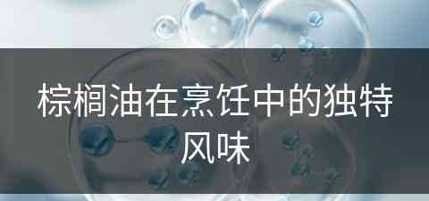 棕榈油在烹饪中的独特风味(棕榈油在烹饪中的独特风味是什么)